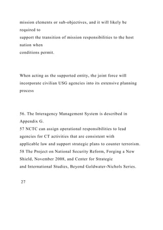 mission elements or sub-objectives, and it will likely be
required to
support the transition of mission responsibilities to the host
nation when
conditions permit.
When acting as the supported entity, the joint force will
incorporate civilian USG agencies into its extensive planning
process
56. The Interagency Management System is described in
Appendix G.
57 NCTC can assign operational responsibilities to lead
agencies for CT activities that are consistent with
applicable law and support strategic plans to counter terrorism.
58 The Project on National Security Reform, Forging a New
Shield, November 2008, and Center for Strategic
and International Studies, Beyond Goldwater-Nichols Series.
27
 