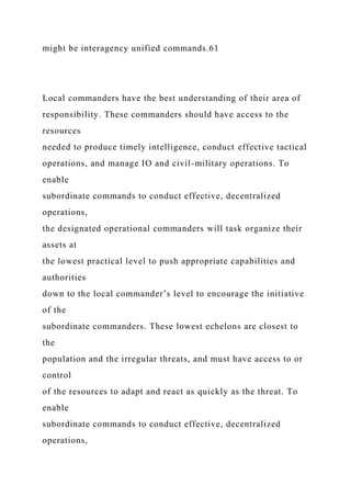 might be interagency unified commands.61
Local commanders have the best understanding of their area of
responsibility. These commanders should have access to the
resources
needed to produce timely intelligence, conduct effective tactical
operations, and manage IO and civil-military operations. To
enable
subordinate commands to conduct effective, decentralized
operations,
the designated operational commanders will task organize their
assets at
the lowest practical level to push appropriate capabilities and
authorities
down to the local commander’s level to encourage the initiative
of the
subordinate commanders. These lowest echelons are closest to
the
population and the irregular threats, and must have access to or
control
of the resources to adapt and react as quickly as the threat. To
enable
subordinate commands to conduct effective, decentralized
operations,
 
