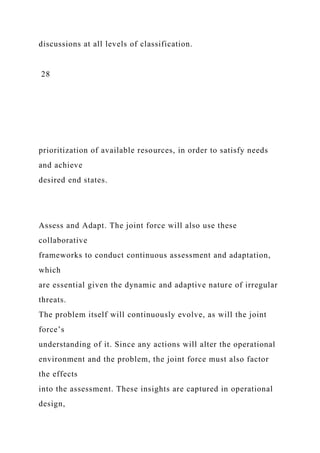 discussions at all levels of classification.
28
prioritization of available resources, in order to satisfy needs
and achieve
desired end states.
Assess and Adapt. The joint force will also use these
collaborative
frameworks to conduct continuous assessment and adaptation,
which
are essential given the dynamic and adaptive nature of irregular
threats.
The problem itself will continuously evolve, as will the joint
force’s
understanding of it. Since any actions will alter the operational
environment and the problem, the joint force must also factor
the effects
into the assessment. These insights are captured in operational
design,
 