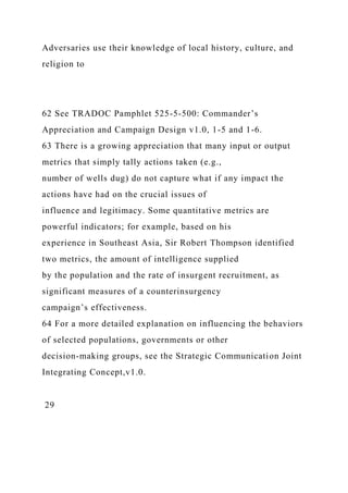 Adversaries use their knowledge of local history, culture, and
religion to
62 See TRADOC Pamphlet 525-5-500: Commander’s
Appreciation and Campaign Design v1.0, 1-5 and 1-6.
63 There is a growing appreciation that many input or output
metrics that simply tally actions taken (e.g.,
number of wells dug) do not capture what if any impact the
actions have had on the crucial issues of
influence and legitimacy. Some quantitative metrics are
powerful indicators; for example, based on his
experience in Southeast Asia, Sir Robert Thompson identified
two metrics, the amount of intelligence supplied
by the population and the rate of insurgent recruitment, as
significant measures of a counterinsurgency
campaign’s effectiveness.
64 For a more detailed explanation on influencing the behaviors
of selected populations, governments or other
decision-making groups, see the Strategic Communication Joint
Integrating Concept,v1.0.
29
 