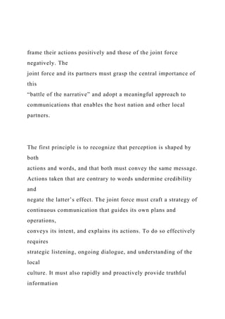frame their actions positively and those of the joint force
negatively. The
joint force and its partners must grasp the central importance of
this
“battle of the narrative” and adopt a meaningful approach to
communications that enables the host nation and other local
partners.
The first principle is to recognize that perception is shaped by
both
actions and words, and that both must convey the same message.
Actions taken that are contrary to words undermine credibility
and
negate the latter’s effect. The joint force must craft a strategy of
continuous communication that guides its own plans and
operations,
conveys its intent, and explains its actions. To do so effectively
requires
strategic listening, ongoing dialogue, and understanding of the
local
culture. It must also rapidly and proactively provide truthful
information
 