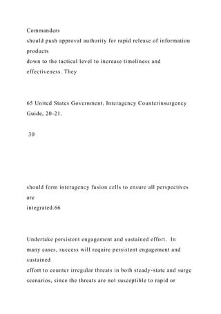 Commanders
should push approval authority for rapid release of information
products
down to the tactical level to increase timeliness and
effectiveness. They
65 United States Government, Interagency Counterinsurgency
Guide, 20-21.
30
should form interagency fusion cells to ensure all perspectives
are
integrated.66
Undertake persistent engagement and sustained effort. In
many cases, success will require persistent engagement and
sustained
effort to counter irregular threats in both steady-state and surge
scenarios, since the threats are not susceptible to rapid or
 