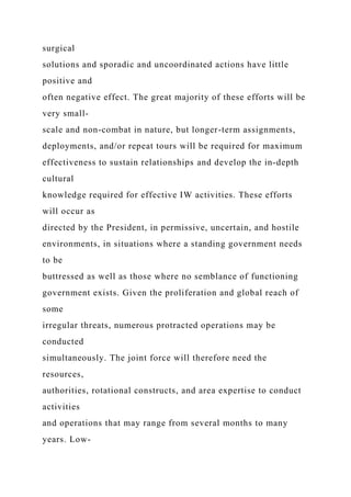 surgical
solutions and sporadic and uncoordinated actions have little
positive and
often negative effect. The great majority of these efforts will be
very small-
scale and non-combat in nature, but longer-term assignments,
deployments, and/or repeat tours will be required for maximum
effectiveness to sustain relationships and develop the in-depth
cultural
knowledge required for effective IW activities. These efforts
will occur as
directed by the President, in permissive, uncertain, and hostile
environments, in situations where a standing government needs
to be
buttressed as well as those where no semblance of functioning
government exists. Given the proliferation and global reach of
some
irregular threats, numerous protracted operations may be
conducted
simultaneously. The joint force will therefore need the
resources,
authorities, rotational constructs, and area expertise to conduct
activities
and operations that may range from several months to many
years. Low-
 