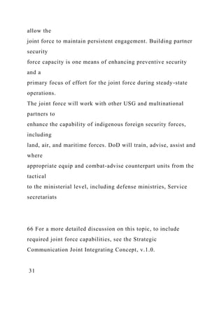allow the
joint force to maintain persistent engagement. Building partner
security
force capacity is one means of enhancing preventive security
and a
primary focus of effort for the joint force during steady-state
operations.
The joint force will work with other USG and multinational
partners to
enhance the capability of indigenous foreign security forces,
including
land, air, and maritime forces. DoD will train, advise, assist and
where
appropriate equip and combat-advise counterpart units from the
tactical
to the ministerial level, including defense ministries, Service
secretariats
66 For a more detailed discussion on this topic, to include
required joint force capabilities, see the Strategic
Communication Joint Integrating Concept, v.1.0.
31
 