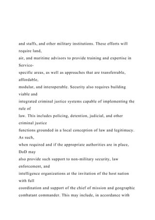and staffs, and other military institutions. These efforts will
require land,
air, and maritime advisors to provide training and expertise in
Service-
specific areas, as well as approaches that are transferrable,
affordable,
modular, and interoperable. Security also requires building
viable and
integrated criminal justice systems capable of implementing the
rule of
law. This includes policing, detention, judicial, and other
criminal justice
functions grounded in a local conception of law and legitimacy.
As such,
when required and if the appropriate authorities are in place,
DoD may
also provide such support to non-military security, law
enforcement, and
intelligence organizations at the invitation of the host nation
with full
coordination and support of the chief of mission and geographic
combatant commander. This may include, in accordance with
 