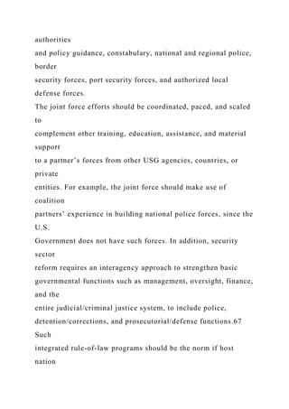 authorities
and policy guidance, constabulary, national and regional police,
border
security forces, port security forces, and authorized local
defense forces.
The joint force efforts should be coordinated, paced, and scaled
to
complement other training, education, assistance, and material
support
to a partner’s forces from other USG agencies, countries, or
private
entities. For example, the joint force should make use of
coalition
partners’ experience in building national police forces, since the
U.S.
Government does not have such forces. In addition, security
sector
reform requires an interagency approach to strengthen basic
governmental functions such as management, oversight, finance,
and the
entire judicial/criminal justice system, to include police,
detention/corrections, and prosecutorial/defense functions.67
Such
integrated rule-of-law programs should be the norm if host
nation
 