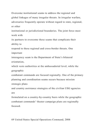 Overcome institutional seams to address the regional and
global linkages of many irregular threats. In irregular warfare,
adversaries frequently operate without regard to state, regional,
or other
institutional or jurisdictional boundaries. The joint force must
work with
its partners to overcome these seams that complicate their
ability to
respond to these regional and cross-border threats. One
important
interagency seam is the Department of State’s bilateral
orientation,
which vests authorities at the ambassadorial level, while the
geographic
combatant commands are focused regionally. One of the primary
planning and coordination seams occurs because mission
strategic plans
and country assistance strategies of the civilian USG agencies
are
formulated on a country-by-country basis while the geographic
combatant commands’ theater campaign plans are regionally
focused.
69 United States Special Operations Command, 2008
 
