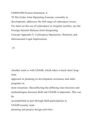 USSOCOM Posture Statement, 4.
70 The Cyber Joint Operating Concept, currently in
development, addresses the full range of cyberspace issues.
For more on the use of cyberspace in irregular warfare, see the
Foreign Internal Defense Joint Integrating
Concept Appendix F: Cyberspace Operations: Domestic and
International Legal Implications.
33
Another seam is with USAID, which takes a much more long-
term
approach in planning its development assistance and other
programs in
most situations. Deconflicting the differing time horizons and
methodologies between DoD and USAID is important. This can
be
accomplished in part through DoD participation in
USAID/country team
planning and project design activities.
 
