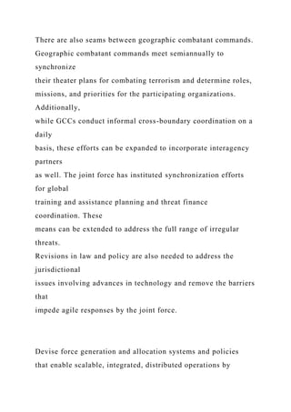 There are also seams between geographic combatant commands.
Geographic combatant commands meet semiannually to
synchronize
their theater plans for combating terrorism and determine roles,
missions, and priorities for the participating organizations.
Additionally,
while GCCs conduct informal cross-boundary coordination on a
daily
basis, these efforts can be expanded to incorporate interagency
partners
as well. The joint force has instituted synchronization efforts
for global
training and assistance planning and threat finance
coordination. These
means can be extended to address the full range of irregular
threats.
Revisions in law and policy are also needed to address the
jurisdictional
issues involving advances in technology and remove the barriers
that
impede agile responses by the joint force.
Devise force generation and allocation systems and policies
that enable scalable, integrated, distributed operations by
 