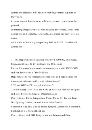 operations elements will require enabling combat support as
they work
in more remote locations or politically sensitive missions. In
general,
countering irregular threats will require distributed, small-unit
operations and scalable, tailorable, integrated military-civilian
teams
with a mix of mutually supporting SOF and GPF. Distributed
operations
71 The Department of Defense Directive 3000.07, Enclosure,
Responsibilities, 12 (3) instructs the U.S. Joint
Forces Command commander in coordination with USSOCOM
and the Secretaries of the Military
Departments to “recommend mechanisms and capabilities for
increasing interoperability and integration of
SOF and GPF in IW-related activities.”
72 GEN (Ret) Gary Luck and COL (Ret) Mike Findlay, Insights
and Best Practices: Special Operations and
Conventional Force Integration, Focus Paper #5, for the Joint
Warfighting Center, United States Joint Forces
Command. See also United States Special Operations Command,
Publication 3-33: Handbook on
Conventional and SOF Integration and Interoperability.
 