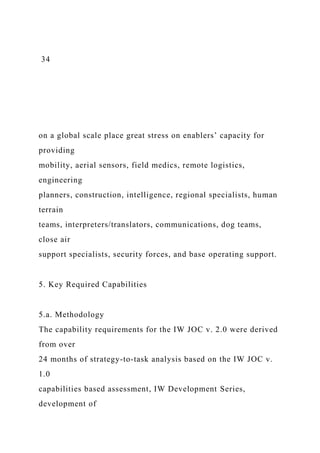34
on a global scale place great stress on enablers’ capacity for
providing
mobility, aerial sensors, field medics, remote logistics,
engineering
planners, construction, intelligence, regional specialists, human
terrain
teams, interpreters/translators, communications, dog teams,
close air
support specialists, security forces, and base operating support.
5. Key Required Capabilities
5.a. Methodology
The capability requirements for the IW JOC v. 2.0 were derived
from over
24 months of strategy-to-task analysis based on the IW JOC v.
1.0
capabilities based assessment, IW Development Series,
development of
 