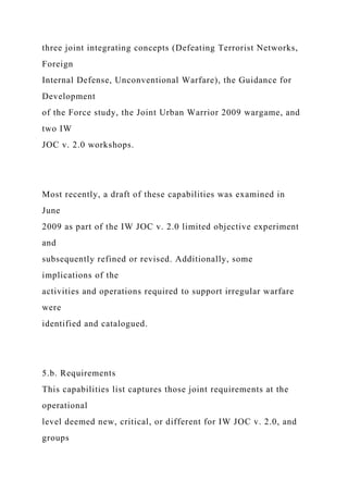 three joint integrating concepts (Defeating Terrorist Networks,
Foreign
Internal Defense, Unconventional Warfare), the Guidance for
Development
of the Force study, the Joint Urban Warrior 2009 wargame, and
two IW
JOC v. 2.0 workshops.
Most recently, a draft of these capabilities was examined in
June
2009 as part of the IW JOC v. 2.0 limited objective experiment
and
subsequently refined or revised. Additionally, some
implications of the
activities and operations required to support irregular warfare
were
identified and catalogued.
5.b. Requirements
This capabilities list captures those joint requirements at the
operational
level deemed new, critical, or different for IW JOC v. 2.0, and
groups
 