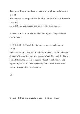 them according to the three elements highlighted in the central
idea of
this concept. The capabilities listed in the IW JOC v. 1.0 remain
valid and
are still being considered and assessed in other venues.
Element 1: Create in-depth understanding of the operational
environment
-001C. The ability to gather, assess, and share a
holistic
understanding of the operational environment that includes the
drivers of instability, the root causes of conflict, and the history
behind them; the threats to security locally, nationally, and
regionally; as well as the capability and actions of the host
nation to respond to these factors
35
Element 2: Plan and execute in concert with partners
 
