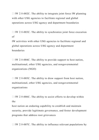 -002C. The ability to integrate joint force IW planning
with other USG agencies to facilitate regional and global
operations across USG agency and department boundaries
-003C. The ability to synchronize joint force execution
of
IW activities with other USG agencies to facilitate regional and
global operations across USG agency and department
boundaries
-004C. The ability to provide support to host nation,
multinational, other USG agencies, and nongovernmental
organizations (NGO)
-005C. The ability to draw support from host nation,
multinational, other USG agencies, and nongovernmental
organizations
-006C. The ability to assist efforts to develop within
the
host nation an enduring capability to establish and maintain
security, provide legitimate governance, and foster development
programs that address root grievances
-007C. The ability to influence relevant populations by
 