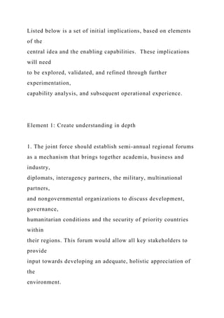 Listed below is a set of initial implications, based on elements
of the
central idea and the enabling capabilities. These implications
will need
to be explored, validated, and refined through further
experimentation,
capability analysis, and subsequent operational experience.
Element 1: Create understanding in depth
1. The joint force should establish semi-annual regional forums
as a mechanism that brings together academia, business and
industry,
diplomats, interagency partners, the military, multinational
partners,
and nongovernmental organizations to discuss development,
governance,
humanitarian conditions and the security of priority countries
within
their regions. This forum would allow all key stakeholders to
provide
input towards developing an adequate, holistic appreciation of
the
environment.
 