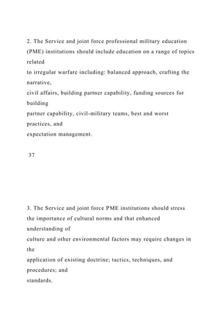 2. The Service and joint force professional military education
(PME) institutions should include education on a range of topics
related
to irregular warfare including: balanced approach, crafting the
narrative,
civil affairs, building partner capability, funding sources for
building
partner capability, civil-military teams, best and worst
practices, and
expectation management.
37
3. The Service and joint force PME institutions should stress
the importance of cultural norms and that enhanced
understanding of
culture and other environmental factors may require changes in
the
application of existing doctrine; tactics, techniques, and
procedures; and
standards.
 