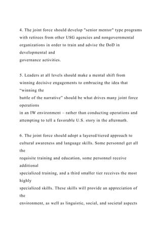 4. The joint force should develop "senior mentor" type programs
with retirees from other USG agencies and nongovernmental
organizations in order to train and advise the DoD in
developmental and
governance activities.
5. Leaders at all levels should make a mental shift from
winning decisive engagements to embracing the idea that
“winning the
battle of the narrative” should be what drives many joint force
operations
in an IW environment – rather than conducting operations and
attempting to tell a favorable U.S. story in the aftermath.
6. The joint force should adopt a layered/tiered approach to
cultural awareness and language skills. Some personnel get all
the
requisite training and education, some personnel receive
additional
specialized training, and a third smaller tier receives the most
highly
specialized skills. These skills will provide an appreciation of
the
environment, as well as linguistic, social, and societal aspects
 
