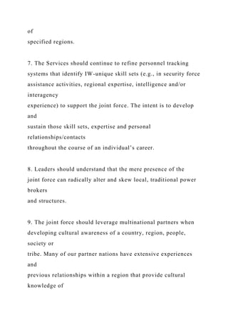 of
specified regions.
7. The Services should continue to refine personnel tracking
systems that identify IW-unique skill sets (e.g., in security force
assistance activities, regional expertise, intelligence and/or
interagency
experience) to support the joint force. The intent is to develop
and
sustain those skill sets, expertise and personal
relationships/contacts
throughout the course of an individual’s career.
8. Leaders should understand that the mere presence of the
joint force can radically alter and skew local, traditional power
brokers
and structures.
9. The joint force should leverage multinational partners when
developing cultural awareness of a country, region, people,
society or
tribe. Many of our partner nations have extensive experiences
and
previous relationships within a region that provide cultural
knowledge of
 