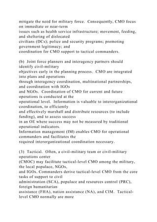 mitigate the need for military force. Consequently, CMO focus
on immediate or near-term
issues such as health service infrastructure; movement, feeding,
and sheltering of dislocated
civilians (DCs); police and security programs; promoting
government legitimacy; and
coordination for CMO support to tactical commanders.
(b) Joint force planners and interagency partners should
identify civil-military
objectives early in the planning process. CMO are integrated
into plans and operations
through interagency coordination, multinational partnerships,
and coordination with IGOs
and NGOs. Coordination of CMO for current and future
operations is conducted at the
operational level. Information is valuable to interorganizational
coordination, to efficiently
and effectively marshall and distribute resources (to include
funding), and to assess success
in an OE where success may not be measured by traditional
operational indicators.
Information management (IM) enables CMO for operational
commanders and facilitates the
required interorganizational coordination necessary.
(3) Tactical. Often, a civil-military team or civil-military
operations center
(CMOC) may facilitate tactical-level CMO among the military,
the local populace, NGOs,
and IGOs. Commanders derive tactical-level CMO from the core
tasks of support to civil
administration (SCA), populace and resources control (PRC),
foreign humanitarian
assistance (FHA), nation assistance (NA), and CIM. Tactical-
level CMO normally are more
 