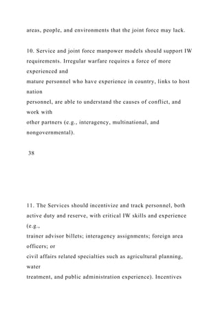 areas, people, and environments that the joint force may lack.
10. Service and joint force manpower models should support IW
requirements. Irregular warfare requires a force of more
experienced and
mature personnel who have experience in country, links to host
nation
personnel, are able to understand the causes of conflict, and
work with
other partners (e.g., interagency, multinational, and
nongovernmental).
38
11. The Services should incentivize and track personnel, both
active duty and reserve, with critical IW skills and experience
(e.g.,
trainer advisor billets; interagency assignments; foreign area
officers; or
civil affairs related specialties such as agricultural planning,
water
treatment, and public administration experience). Incentives
 