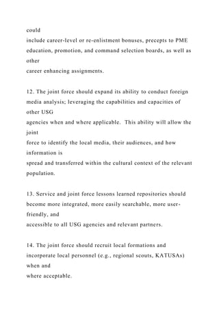 could
include career-level or re-enlistment bonuses, precepts to PME
education, promotion, and command selection boards, as well as
other
career enhancing assignments.
12. The joint force should expand its ability to conduct foreign
media analysis; leveraging the capabilities and capacities of
other USG
agencies when and where applicable. This ability will allow the
joint
force to identify the local media, their audiences, and how
information is
spread and transferred within the cultural context of the relevant
population.
13. Service and joint force lessons learned repositories should
become more integrated, more easily searchable, more user-
friendly, and
accessible to all USG agencies and relevant partners.
14. The joint force should recruit local formations and
incorporate local personnel (e.g., regional scouts, KATUSAs)
when and
where acceptable.
 