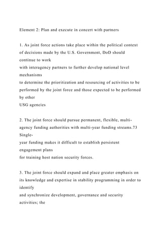 Element 2: Plan and execute in concert with partners
1. As joint force actions take place within the political context
of decisions made by the U.S. Government, DoD should
continue to work
with interagency partners to further develop national level
mechanisms
to determine the prioritization and resourcing of activities to be
performed by the joint force and those expected to be performed
by other
USG agencies
2. The joint force should pursue permanent, flexible, multi-
agency funding authorities with multi-year funding streams.73
Single-
year funding makes it difficult to establish persistent
engagement plans
for training host nation security forces.
3. The joint force should expand and place greater emphasis on
its knowledge and expertise in stability programming in order to
identify
and synchronize development, governance and security
activities; the
 