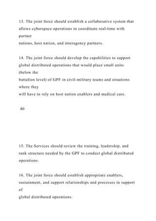 13. The joint force should establish a collaborative system that
allows cyberspace operations to coordinate real-time with
partner
nations, host nation, and interagency partners.
14. The joint force should develop the capabilities to support
global distributed operations that would place small units
(below the
battalion level) of GPF in civil-military teams and situations
where they
will have to rely on host nation enablers and medical care.
40
15. The Services should review the training, leadership, and
rank structure needed by the GPF to conduct global distributed
operations.
16. The joint force should establish appropriate enablers,
sustainment, and support relationships and processes in support
of
global distributed operations.
 