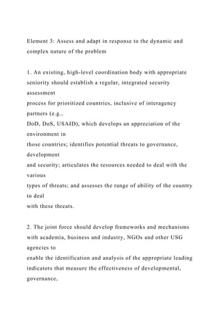 Element 3: Assess and adapt in response to the dynamic and
complex nature of the problem
1. An existing, high-level coordination body with appropriate
seniority should establish a regular, integrated security
assessment
process for prioritized countries, inclusive of interagency
partners (e.g.,
DoD, DoS, USAID), which develops an appreciation of the
environment in
those countries; identifies potential threats to governance,
development
and security; articulates the resources needed to deal with the
various
types of threats; and assesses the range of ability of the country
to deal
with these threats.
2. The joint force should develop frameworks and mechanisms
with academia, business and industry, NGOs and other USG
agencies to
enable the identification and analysis of the appropriate leading
indicators that measure the effectiveness of developmental,
governance,
 