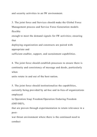 and security activities in an IW environment.
3. The joint force and Services should make the Global Force
Management process and Service Force Generation models
flexible
enough to meet the demand signals for IW activities; ensuring
that
deploying organization and constructs are paired with
appropriate and
sufficient enabler, support, and sustainment capabilities.
4. The joint force should establish processes to ensure there is
continuity and consistency of message and deeds, particularly
when
units rotate in and out of the host nation.
5. The joint force should institutionalize the capabilities,
currently being provided by ad-hoc and in-lieu-of organizations
employed
in Operation Iraqi Freedom/Operation Enduring Freedom
(OIF/OEF),
that are proven through experimentation to retain relevance in a
post-
war threat environment where there is the continued need to
conduct
 