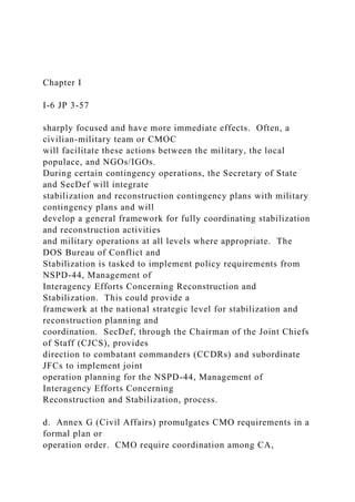 Chapter I
I-6 JP 3-57
sharply focused and have more immediate effects. Often, a
civilian-military team or CMOC
will facilitate these actions between the military, the local
populace, and NGOs/IGOs.
During certain contingency operations, the Secretary of State
and SecDef will integrate
stabilization and reconstruction contingency plans with military
contingency plans and will
develop a general framework for fully coordinating stabilization
and reconstruction activities
and military operations at all levels where appropriate. The
DOS Bureau of Conflict and
Stabilization is tasked to implement policy requirements from
NSPD-44, Management of
Interagency Efforts Concerning Reconstruction and
Stabilization. This could provide a
framework at the national strategic level for stabilization and
reconstruction planning and
coordination. SecDef, through the Chairman of the Joint Chiefs
of Staff (CJCS), provides
direction to combatant commanders (CCDRs) and subordinate
JFCs to implement joint
operation planning for the NSPD-44, Management of
Interagency Efforts Concerning
Reconstruction and Stabilization, process.
d. Annex G (Civil Affairs) promulgates CMO requirements in a
formal plan or
operation order. CMO require coordination among CA,
 
