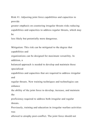 Risk #1: Adjusting joint force capabilities and capacities to
provide
greater emphasis on countering irregular threats risks reducing
capabilities and capacities to address regular threats, which may
be
less likely but potentially more dangerous.
Mitigation: This risk can be mitigated to the degree that
capabilities and
organizations can be designed for maximum versatility. In
addition, a
balanced approach is needed to develop and maintain those
specialized
capabilities and capacities that are required to address irregular
and
regular threats. New training techniques and technologies can
enhance
the ability of the joint force to develop, increase, and maintain
the
proficiency required to address both irregular and regular
threats.
Previously, training and education in irregular warfare activities
was
allowed to atrophy post-conflict. The joint force should not
 