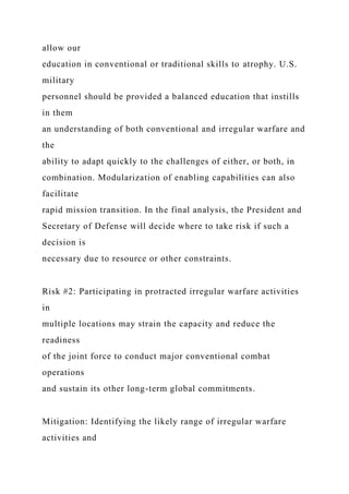 allow our
education in conventional or traditional skills to atrophy. U.S.
military
personnel should be provided a balanced education that instills
in them
an understanding of both conventional and irregular warfare and
the
ability to adapt quickly to the challenges of either, or both, in
combination. Modularization of enabling capabilities can also
facilitate
rapid mission transition. In the final analysis, the President and
Secretary of Defense will decide where to take risk if such a
decision is
necessary due to resource or other constraints.
Risk #2: Participating in protracted irregular warfare activities
in
multiple locations may strain the capacity and reduce the
readiness
of the joint force to conduct major conventional combat
operations
and sustain its other long-term global commitments.
Mitigation: Identifying the likely range of irregular warfare
activities and
 
