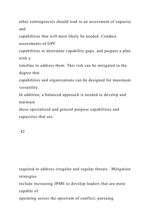other contingencies should lead to an assessment of capacity
and
capabilities that will most likely be needed. Conduct
assessments of GPF
capabilities to determine capability gaps, and prepare a plan
with a
timeline to address them. This risk can be mitigated to the
degree that
capabilities and organizations can be designed for maximum
versatility.
In addition, a balanced approach is needed to develop and
maintain
those specialized and general purpose capabilities and
capacities that are
42
required to address irregular and regular threats. Mitigation
strategies
include increasing JPME to develop leaders that are more
capable of
operating across the spectrum of conflict; pursuing
 