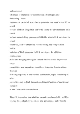 technological
advances to increase our asymmetric advantages; and
dedicating force
structure to establish a persistent presence that may be useful to
avoid
violent conflict altogether and/or to shape the environment. This
could
include establishing permanent MILGPs within U.S. missions in
select
countries, and/or otherwise reconsidering the composition
and/or
training of DoD presence in U.S. missions. In addition,
contingency
plans and hedging strategies should be considered to provide
surge
capabilities and capacities to address irregular threats, either
through
utilizing capacity in the reserve component, rapid retraining of
other
specialties not in high demand, and identification of additional
capacity
in the DoD civilian workforce.
Risk #3: Assuming that civilian capacity and capability will be
created to conduct development and governance activities to
 