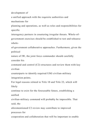 development of
a unified approach with the requisite authorities and
mechanisms for
planning and operations, as well as roles and responsibilities for
specific
interagency partners in countering irregular threats. Whole-of-
government exercises should be established to test and rehearse
whole-
of-government collaborative approaches. Furthermore, given the
political
nature of IW, the joint force commander should carefully
consider his
command and control (C2) structures and review them with key
civilian
counterparts to identify required USG civilian-military
integration points.
For legal reasons related to Title 10 and Title 22, which will
likely
continue to exist for the foreseeable future, establishing a
unified
civilian-military command will probably be impossible. That
said, the
aforementioned C2 review may contribute to improved
processes for
cooperation and collaboration that will be important to enable
 