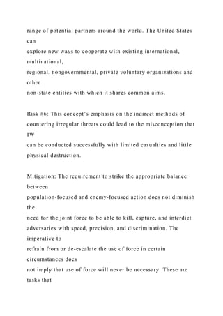 range of potential partners around the world. The United States
can
explore new ways to cooperate with existing international,
multinational,
regional, nongovernmental, private voluntary organizations and
other
non-state entities with which it shares common aims.
Risk #6: This concept’s emphasis on the indirect methods of
countering irregular threats could lead to the misconception that
IW
can be conducted successfully with limited casualties and little
physical destruction.
Mitigation: The requirement to strike the appropriate balance
between
population-focused and enemy-focused action does not diminish
the
need for the joint force to be able to kill, capture, and interdict
adversaries with speed, precision, and discrimination. The
imperative to
refrain from or de-escalate the use of force in certain
circumstances does
not imply that use of force will never be necessary. These are
tasks that
 
