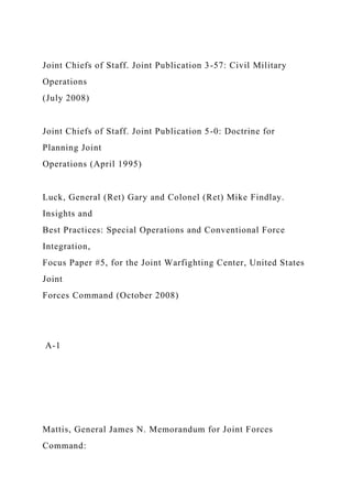 Joint Chiefs of Staff. Joint Publication 3-57: Civil Military
Operations
(July 2008)
Joint Chiefs of Staff. Joint Publication 5-0: Doctrine for
Planning Joint
Operations (April 1995)
Luck, General (Ret) Gary and Colonel (Ret) Mike Findlay.
Insights and
Best Practices: Special Operations and Conventional Force
Integration,
Focus Paper #5, for the Joint Warfighting Center, United States
Joint
Forces Command (October 2008)
A-1
Mattis, General James N. Memorandum for Joint Forces
Command:
 