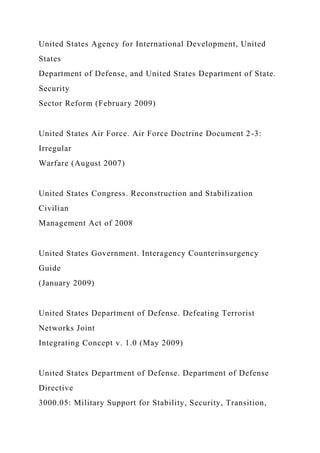 United States Agency for International Development, United
States
Department of Defense, and United States Department of State.
Security
Sector Reform (February 2009)
United States Air Force. Air Force Doctrine Document 2-3:
Irregular
Warfare (August 2007)
United States Congress. Reconstruction and Stabilization
Civilian
Management Act of 2008
United States Government. Interagency Counterinsurgency
Guide
(January 2009)
United States Department of Defense. Defeating Terrorist
Networks Joint
Integrating Concept v. 1.0 (May 2009)
United States Department of Defense. Department of Defense
Directive
3000.05: Military Support for Stability, Security, Transition,
 