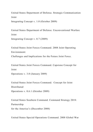 United States Department of Defense. Strategic Communication
Joint
Integrating Concept v. 1.0 (October 2009)
United States Department of Defense. Unconventional Warfare
Joint
Integrating Concept v. 0.7 (2009)
United States Joint Forces Command. 2008 Joint Operating
Environment:
Challenges and Implications for the Future Joint Force.
United States Joint Forces Command. Capstone Concept for
Joint
Operations v. 3.0 (January 2009)
United States Joint Forces Command. Concept for Joint
Distributed
Operations v. 0.6.1 (October 2009)
United States Southern Command. Command Strategy 2018:
Partnership
for the America’s (December 2008)
United States Special Operations Command. 2008 Global War
 