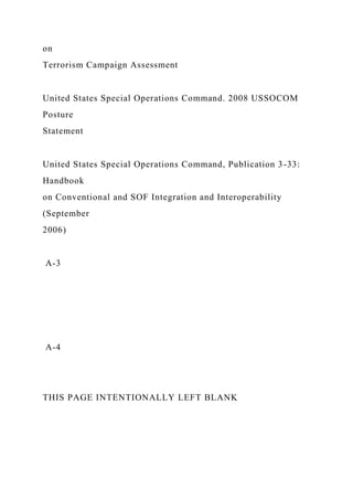 on
Terrorism Campaign Assessment
United States Special Operations Command. 2008 USSOCOM
Posture
Statement
United States Special Operations Command, Publication 3-33:
Handbook
on Conventional and SOF Integration and Interoperability
(September
2006)
A-3
A-4
THIS PAGE INTENTIONALLY LEFT BLANK
 