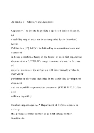 Appendix B – Glossary and Acronyms
Capability. The ability to execute a specified course of action.
(A
capability may or may not be accompanied by an intention.)
(Joint
Publication [JP] 1-02) It is defined by an operational user and
expressed
in broad operational terms in the format of an initial capabilities
document or a DOTMLPF change recommendation. In the case
of
materiel proposals, the definition will progressively evolve to
DOTMLPF
performance attributes identified in the capability development
document
and the capabilities production document. (CJCSI 3170.01) See
also
military capability.
Combat support agency. A Department of Defense agency or
activity
that provides combat support or combat service support
functions to
 