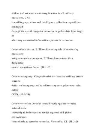 within, and are now a necessary function in all military
operations. CNE
is enabling operations and intelligence collection capabilities
conducted
through the use of computer networks to gather data from target
or
adversary automated information systems or networks.
Conventional forces. 1. Those forces capable of conducting
operations
using non-nuclear weapons. 2. Those forces other than
designated
special operations forces. (JP 1-02)
Counterinsurgency. Comprehensive civilian and military efforts
taken to
defeat an insurgency and to address any core grievances. Also
called
COIN. (JP 3-24)
Counterterrorism. Actions taken directly against terrorist
networks and
indirectly to influence and render regional and global
environments
inhospitable to terrorist networks. Also called CT. (JP 3-26
 