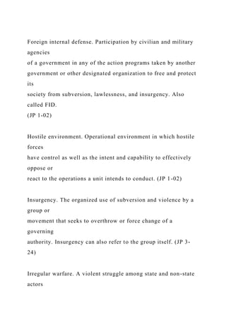 Foreign internal defense. Participation by civilian and military
agencies
of a government in any of the action programs taken by another
government or other designated organization to free and protect
its
society from subversion, lawlessness, and insurgency. Also
called FID.
(JP 1-02)
Hostile environment. Operational environment in which hostile
forces
have control as well as the intent and capability to effectively
oppose or
react to the operations a unit intends to conduct. (JP 1-02)
Insurgency. The organized use of subversion and violence by a
group or
movement that seeks to overthrow or force change of a
governing
authority. Insurgency can also refer to the group itself. (JP 3-
24)
Irregular warfare. A violent struggle among state and non-state
actors
 