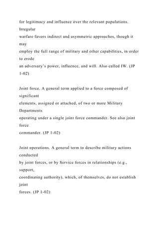 for legitimacy and influence over the relevant populations.
Irregular
warfare favors indirect and asymmetric approaches, though it
may
employ the full range of military and other capabilities, in order
to erode
an adversary’s power, influence, and will. Also called IW. (JP
1-02)
Joint force. A general term applied to a force composed of
significant
elements, assigned or attached, of two or more Military
Departments
operating under a single joint force commander. See also joint
force
commander. (JP 1-02)
Joint operations. A general term to describe military actions
conducted
by joint forces, or by Service forces in relationships (e.g.,
support,
coordinating authority), which, of themselves, do not establish
joint
forces. (JP 1-02)
 