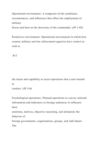 Operational environment. A composite of the conditions,
circumstances, and influences that affect the employment of
military
forces and bear on the decisions of the commander. (JP 1-02)
Permissive environment. Operational environment in which host
country military and law enforcement agencies have control as
well as
B-2
the intent and capability to assist operations that a unit intends
to
conduct. (JP 3-0)
Psychological operations. Planned operations to convey selected
information and indicators to foreign audiences to influence
their
emotions, motives, objective reasoning, and ultimately the
behavior of
foreign governments, organizations, groups, and individuals.
The
 