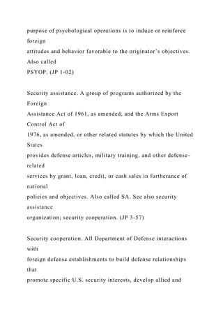 purpose of psychological operations is to induce or reinforce
foreign
attitudes and behavior favorable to the originator’s objectives.
Also called
PSYOP. (JP 1-02)
Security assistance. A group of programs authorized by the
Foreign
Assistance Act of 1961, as amended, and the Arms Export
Control Act of
1976, as amended, or other related statutes by which the United
States
provides defense articles, military training, and other defense-
related
services by grant, loan, credit, or cash sales in furtherance of
national
policies and objectives. Also called SA. See also security
assistance
organization; security cooperation. (JP 3-57)
Security cooperation. All Department of Defense interactions
with
foreign defense establishments to build defense relationships
that
promote specific U.S. security interests, develop allied and
 