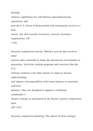 friendly
military capabilities for self-defense and multinational
operations, and
provide U.S. forces with peacetime and contingency access to a
host
nation. See also security assistance; security assistance
organization. (JP
1-02)
Security cooperation activity. Military activity that involves
other
nations and is intended to shape the operational environment in
peacetime. Activities include programs and exercises that the
U.S.
military conducts with other nations to improve mutual
understanding
and improve interoperability with treaty partners or potential
coalition
partners. They are designed to support a combatant
commander’s
theater strategy as articulated in the theater security cooperation
plan.
(JP 1-02)
Security cooperation planning. The subset of joint strategic
 