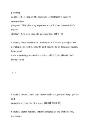 planning
conducted to support the Defense Department’s security
cooperation
program. This planning supports a combatant commander’s
theater
strategy. See also security cooperation. (JP 5-0)
Security force assistance. Activities that directly support the
development of the capacity and capability of foreign security
forces and
their sustaining institutions. Also called SFA. (Draft DoD
Instruction)
B-3
Security forces. Duly constituted military, paramilitary, police,
and
constabulary forces of a state. (DoDI 3000.07)
Security sector reform. Efforts directed at the institutions,
processes,
 