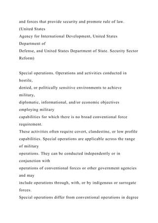 and forces that provide security and promote rule of law.
(United States
Agency for International Development, United States
Department of
Defense, and United States Department of State. Security Sector
Reform)
Special operations. Operations and activities conducted in
hostile,
denied, or politically sensitive environments to achieve
military,
diplomatic, informational, and/or economic objectives
employing military
capabilities for which there is no broad conventional force
requirement.
These activities often require covert, clandestine, or low profile
capabilities. Special operations are applicable across the range
of military
operations. They can be conducted independently or in
conjunction with
operations of conventional forces or other government agencies
and may
include operations through, with, or by indigenous or surrogate
forces.
Special operations differ from conventional operations in degree
 
