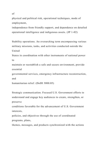 of
physical and political risk, operational techniques, mode of
employment,
independence from friendly support, and dependence on detailed
operational intelligence and indigenous assets. (JP 1-02)
Stability operations. An overarching term encompassing various
military missions, tasks, and activities conducted outside the
United
States in coordination with other instruments of national power
to
maintain or reestablish a safe and secure environment, provide
essential
governmental services, emergency infrastructure reconstruction,
and
humanitarian relief. (DoDI 3000.05)
Strategic communication. Focused U.S. Government efforts to
understand and engage key audiences to create, strengthen, or
preserve
conditions favorable for the advancement of U.S. Government
interests,
policies, and objectives through the use of coordinated
programs, plans,
themes, messages, and products synchronized with the actions
 